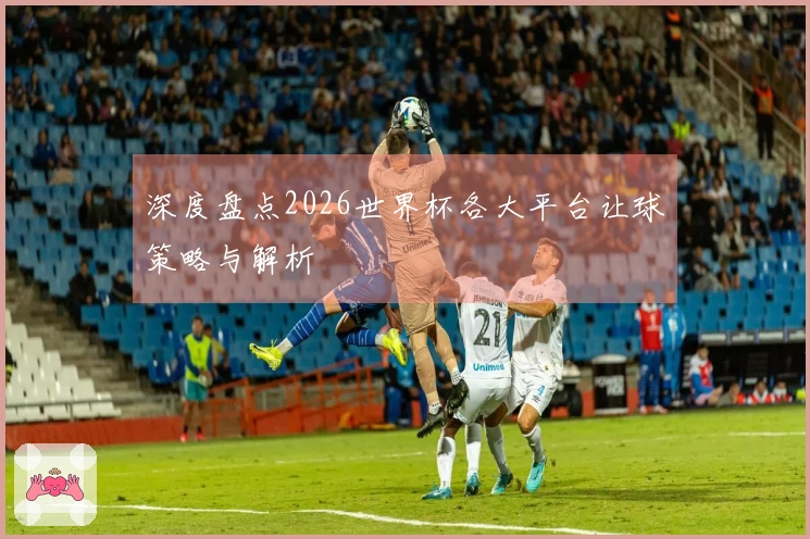 深度盘点2026世界杯各大平台让球策略与解析